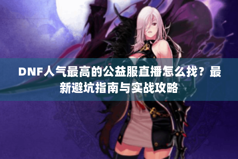 DNF人气最高的公益服直播怎么找？最新避坑指南与实战攻略