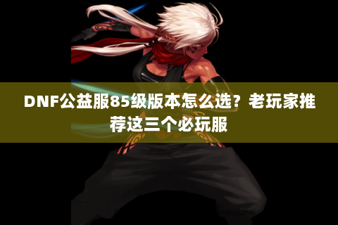 DNF公益服85级版本怎么选？老玩家推荐这三个必玩服