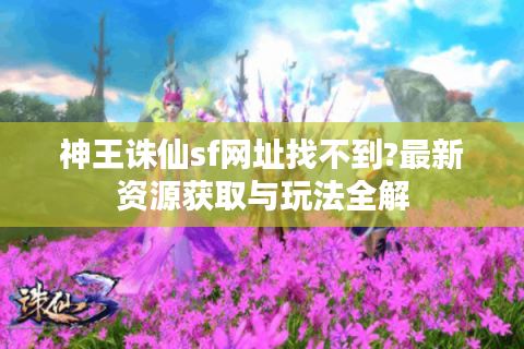 神王诛仙sf网址找不到?最新资源获取与玩法全解
