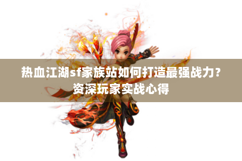 热血江湖sf家族站如何打造最强战力？资深玩家实战心得