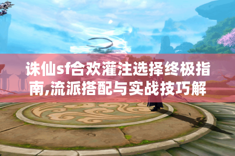 诛仙sf合欢灌注选择终极指南,流派搭配与实战技巧解析