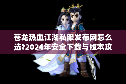 苍龙热血江湖私服发布网怎么选?2024年安全下载与版本攻略指南