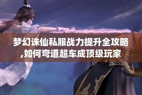 梦幻诛仙私服战力提升全攻略,如何弯道超车成顶级玩家