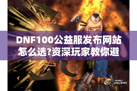 DNF100公益服发布网站怎么选?资深玩家教你避坑秘诀