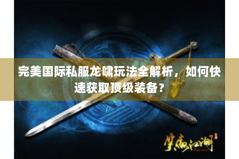完美国际私服龙啸玩法全解析，如何快速获取顶级装备？