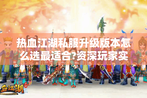 热血江湖私服升级版本怎么选最适合?资深玩家实测避坑指南