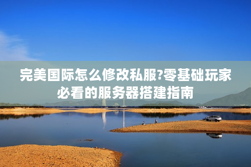完美国际怎么修改私服?零基础玩家必看的服务器搭建指南