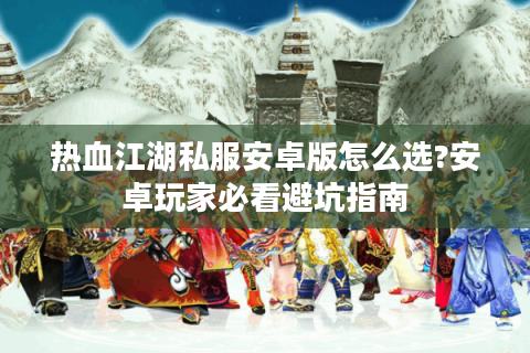 热血江湖私服安卓版怎么选?安卓玩家必看避坑指南