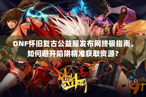DNF怀旧复古公益服发布网终极指南，如何避开陷阱精准获取资源？