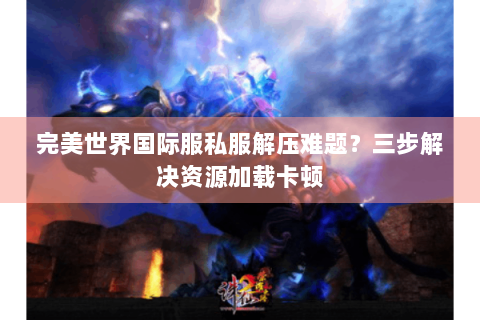 完美世界国际服私服解压难题？三步解决资源加载卡顿