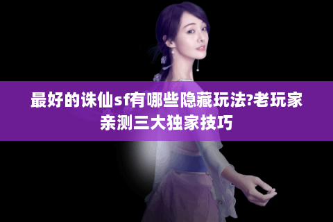 最好的诛仙sf有哪些隐藏玩法?老玩家亲测三大独家技巧