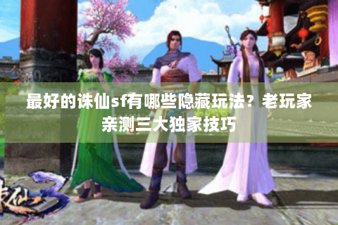最好的诛仙sf有哪些隐藏玩法？老玩家亲测三大独家技巧