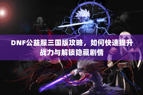 DNF公益服三国版攻略，如何快速提升战力与解锁隐藏剧情