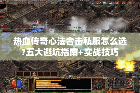 热血传奇心法合击私服怎么选?五大避坑指南+实战技巧