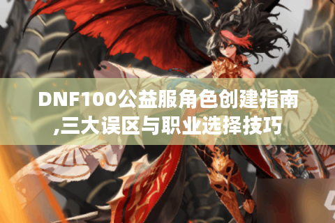 DNF100公益服角色创建指南,三大误区与职业选择技巧
