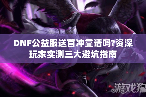 DNF公益服送首冲靠谱吗?资深玩家实测三大避坑指南