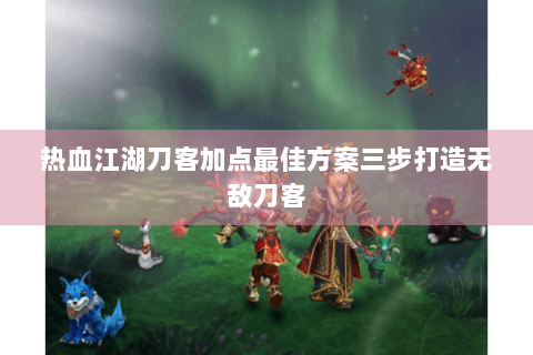 热血江湖刀客加点最佳方案三步打造无敌刀客