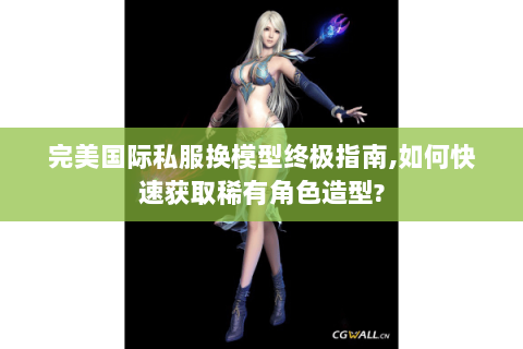 完美国际私服换模型终极指南,如何快速获取稀有角色造型?