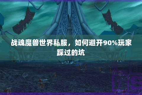 战魂魔兽世界私服，如何避开90%玩家踩过的坑