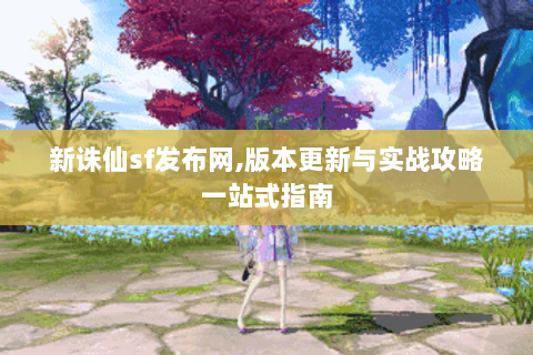 新诛仙sf发布网,版本更新与实战攻略一站式指南