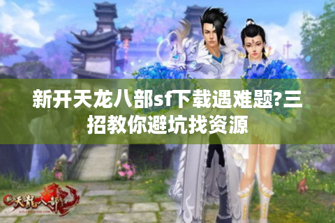 新开天龙八部sf下载遇难题?三招教你避坑找资源