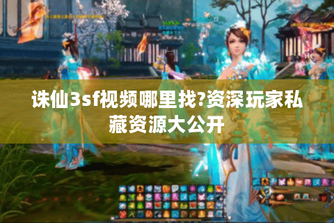 诛仙3sf视频哪里找?资深玩家私藏资源大公开