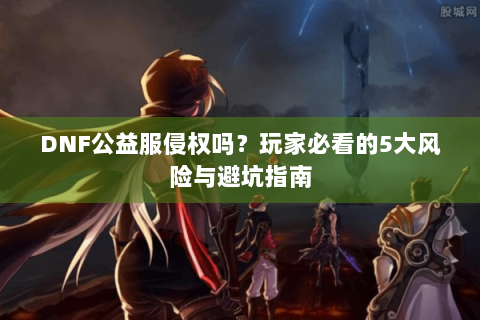 DNF公益服侵权吗？玩家必看的5大风险与避坑指南