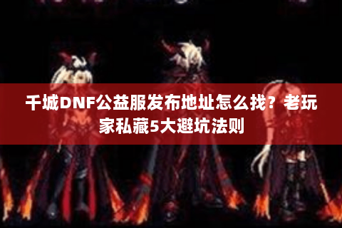 千城DNF公益服发布地址怎么找？老玩家私藏5大避坑法则