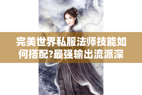 完美世界私服法师技能如何搭配?最强输出流派深度解析