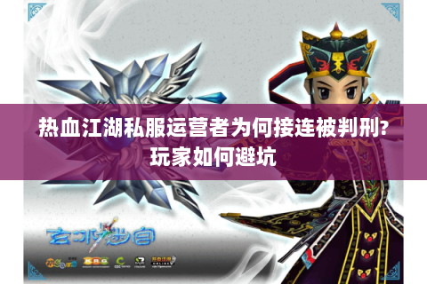 热血江湖私服运营者为何接连被判刑?玩家如何避坑