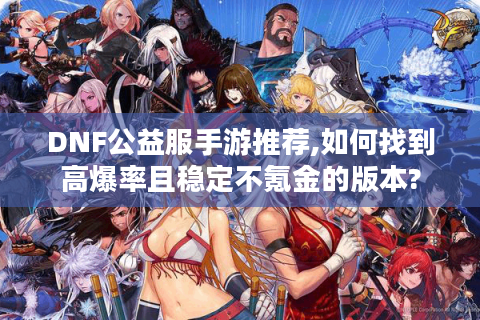 DNF公益服手游推荐,如何找到高爆率且稳定不氪金的版本?