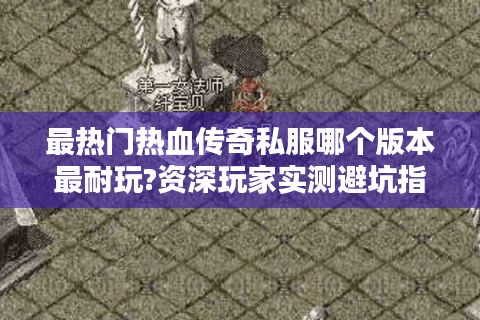 最热门热血传奇私服哪个版本最耐玩?资深玩家实测避坑指南