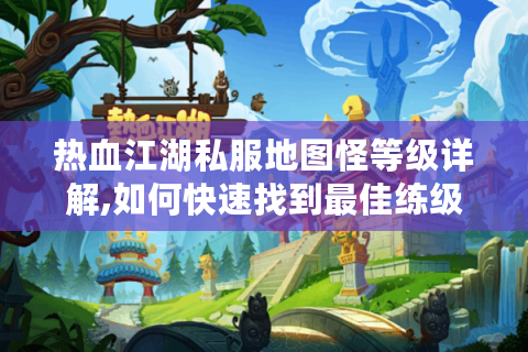 热血江湖私服地图怪等级详解,如何快速找到最佳练级路线?