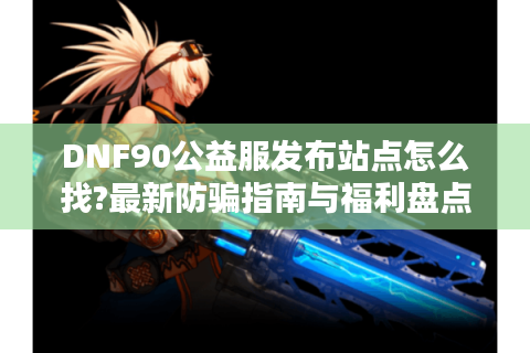 DNF90公益服发布站点怎么找?最新防骗指南与福利盘点