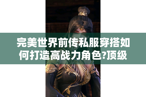 完美世界前传私服穿搭如何打造高战力角色?顶级配装思路全解析
