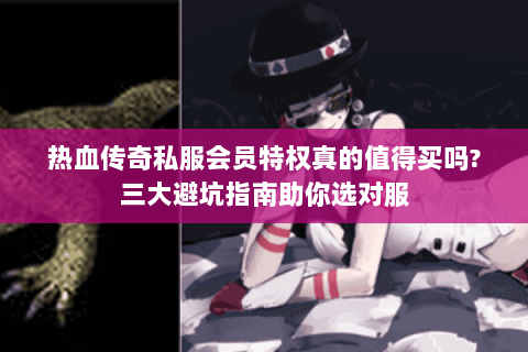 热血传奇私服会员特权真的值得买吗?三大避坑指南助你选对服