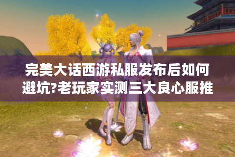 完美大话西游私服发布后如何避坑?老玩家实测三大良心服推荐