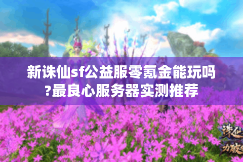新诛仙sf公益服零氪金能玩吗?最良心服务器实测推荐