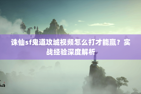 诛仙sf鬼道攻城视频怎么打才能赢？实战经验深度解析