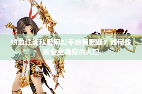 热血江湖私服网址平台有哪些？如何找到安全稳定的入口