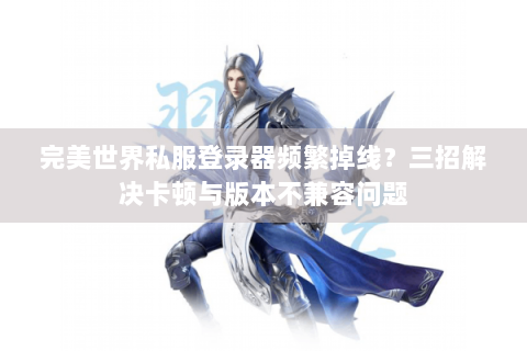 完美世界私服登录器频繁掉线？三招解决卡顿与版本不兼容问题