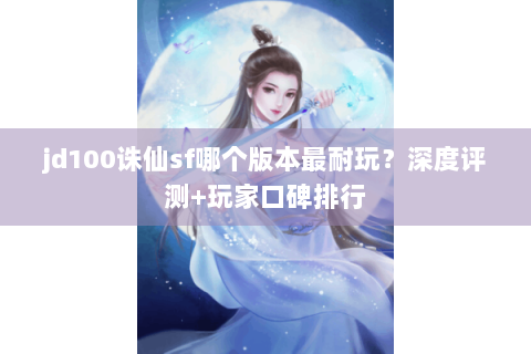 jd100诛仙sf哪个版本最耐玩？深度评测+玩家口碑排行