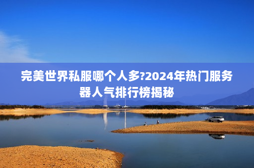 完美世界私服哪个人多？2024年热门服务器人气排行榜揭秘