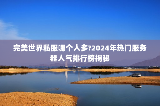 完美世界私服哪个人多？2024年热门服务器人气排行榜揭秘