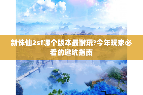 新诛仙2sf哪个版本最耐玩?今年玩家必看的避坑指南