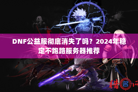 DNF公益服彻底消失了吗？2024年稳定不跑路服务器推荐
