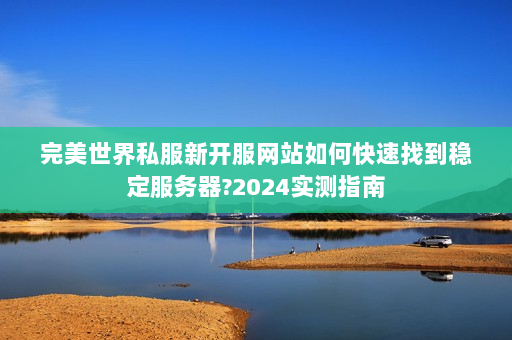 完美世界私服新开服网站如何快速找到稳定服务器?2024实测指南