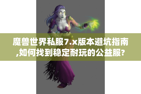 魔兽世界私服7.x版本避坑指南,如何找到稳定耐玩的公益服?