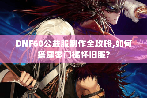 DNF60公益服制作全攻略,如何搭建零门槛怀旧服?