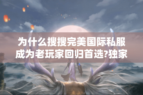 为什么搜搜完美国际私服成为老玩家回归首选?独家避坑指南来了